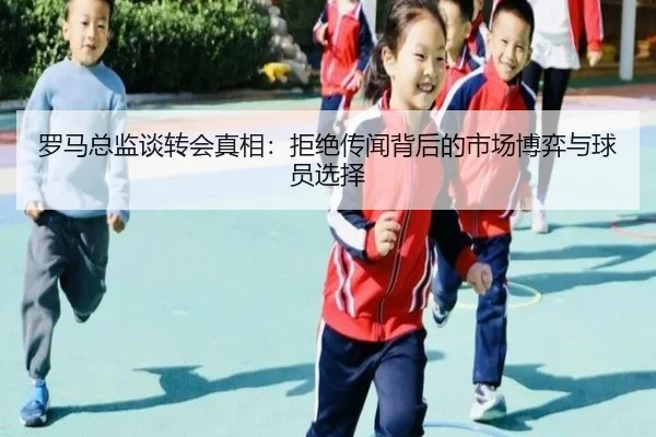罗马总监谈转会真相:拒绝传闻背后的市场博弈与球员选择