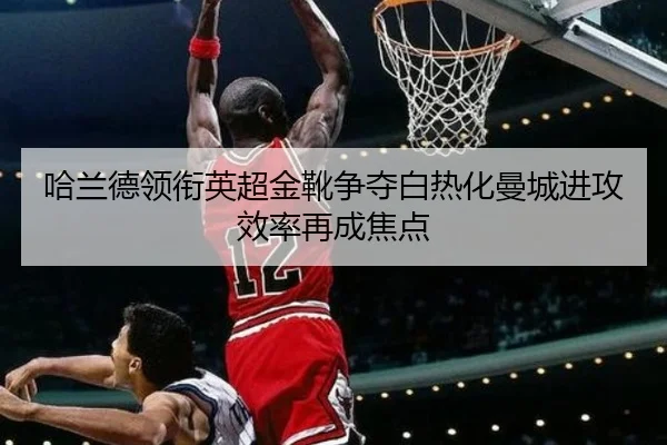 哈兰德领衔英超金靴争夺白热化曼城进攻效率再成焦点 | MILANSPORT